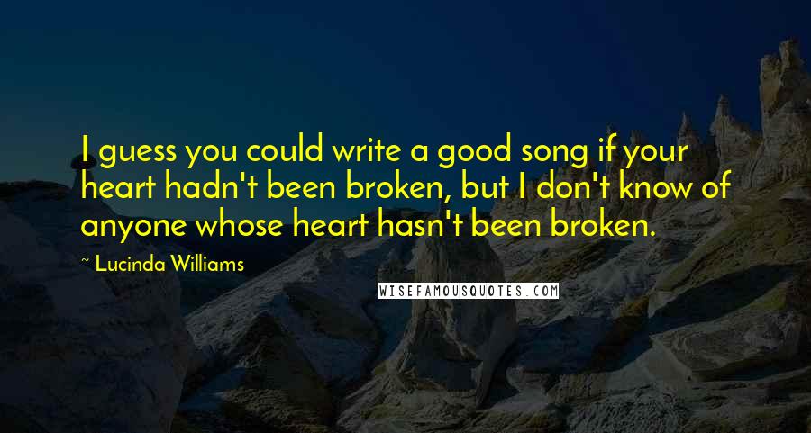 Lucinda Williams Quotes: I guess you could write a good song if your heart hadn't been broken, but I don't know of anyone whose heart hasn't been broken.