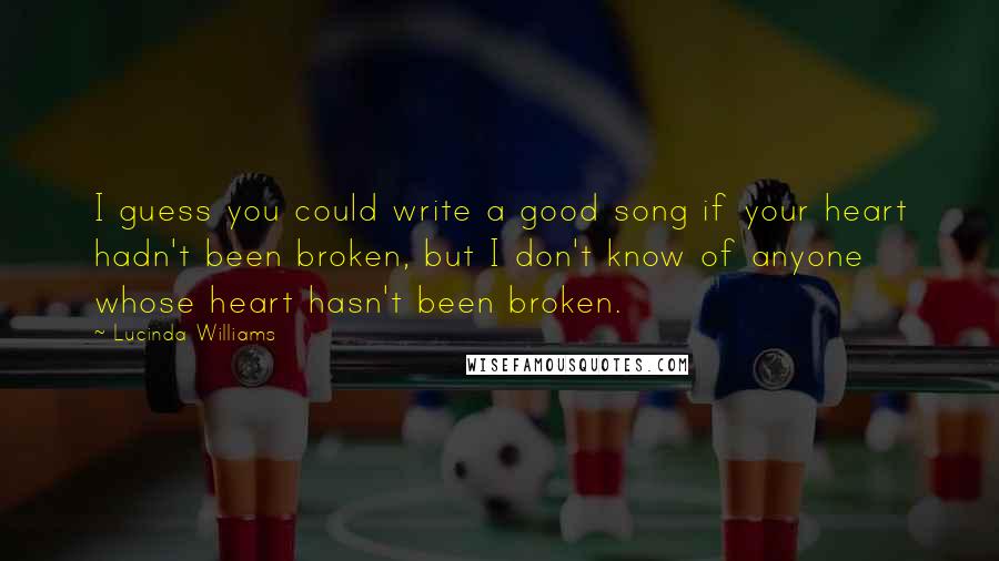 Lucinda Williams Quotes: I guess you could write a good song if your heart hadn't been broken, but I don't know of anyone whose heart hasn't been broken.