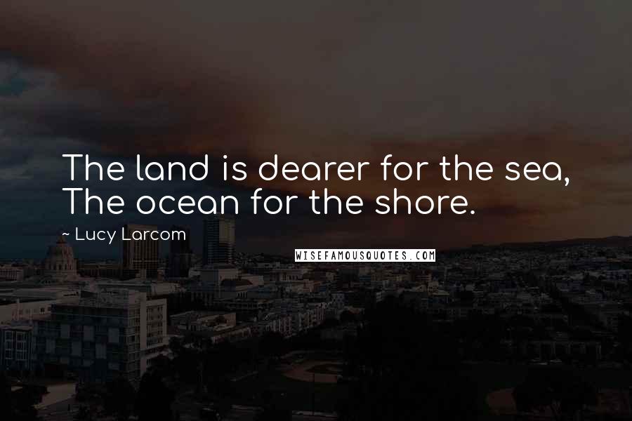 Lucy Larcom Quotes: The land is dearer for the sea, The ocean for the shore.