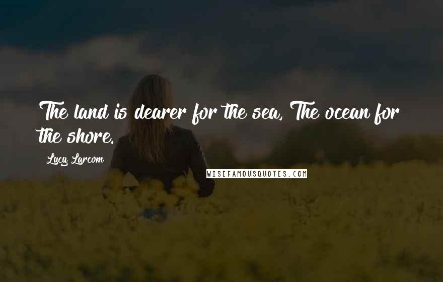 Lucy Larcom Quotes: The land is dearer for the sea, The ocean for the shore.