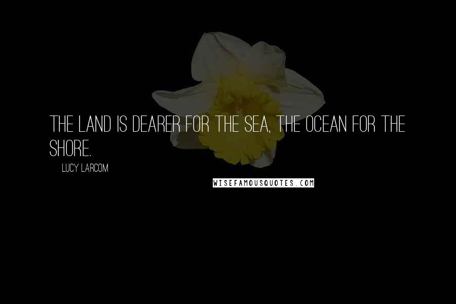 Lucy Larcom Quotes: The land is dearer for the sea, The ocean for the shore.