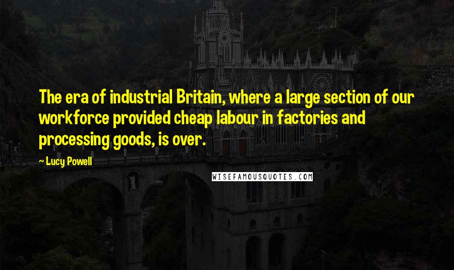 Lucy Powell Quotes: The era of industrial Britain, where a large section of our workforce provided cheap labour in factories and processing goods, is over.