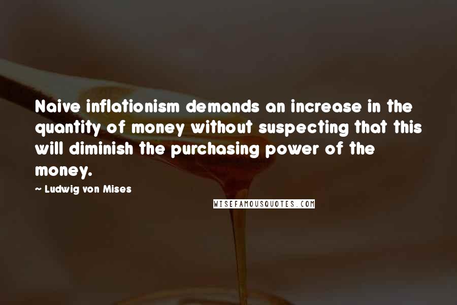 Ludwig Von Mises Quotes: Naive inflationism demands an increase in the quantity of money without suspecting that this will diminish the purchasing power of the money.