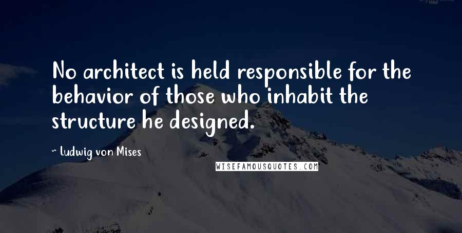 Ludwig Von Mises Quotes: No architect is held responsible for the behavior of those who inhabit the structure he designed.