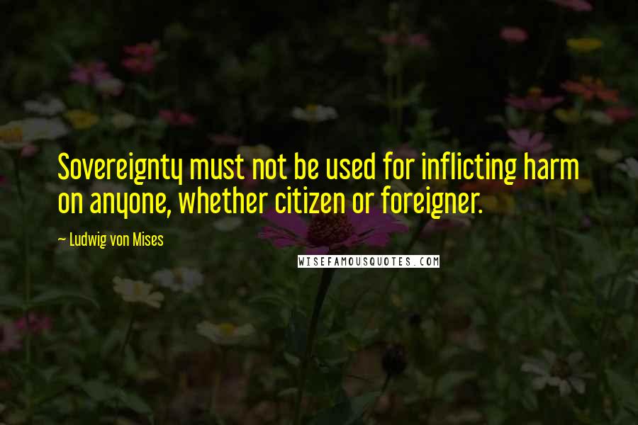 Ludwig Von Mises Quotes: Sovereignty must not be used for inflicting harm on anyone, whether citizen or foreigner.