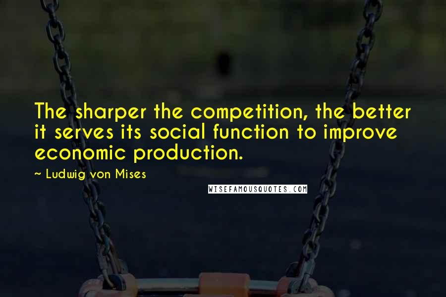 Ludwig Von Mises Quotes: The sharper the competition, the better it serves its social function to improve economic production.