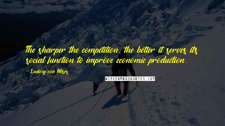 Ludwig Von Mises Quotes: The sharper the competition, the better it serves its social function to improve economic production.