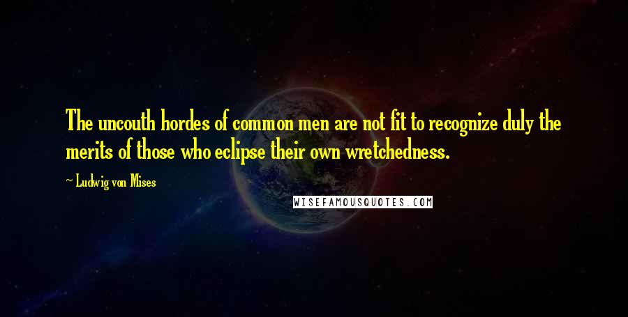 Ludwig Von Mises Quotes: The uncouth hordes of common men are not fit to recognize duly the merits of those who eclipse their own wretchedness.