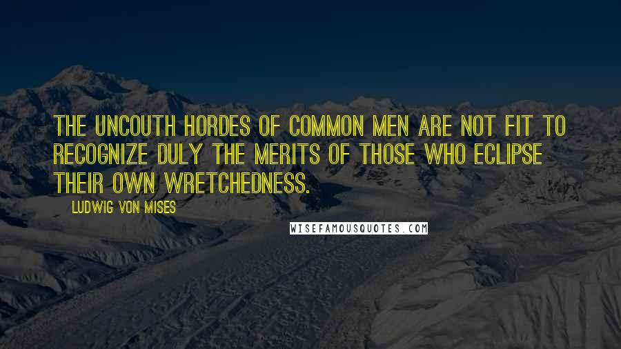 Ludwig Von Mises Quotes: The uncouth hordes of common men are not fit to recognize duly the merits of those who eclipse their own wretchedness.