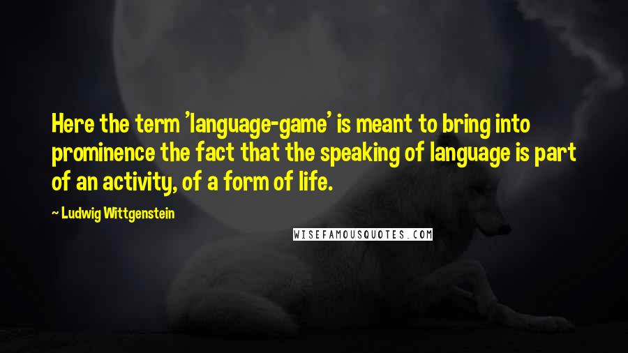 Ludwig Wittgenstein Quotes: Here the term 'language-game' is meant to bring into prominence the fact that the speaking of language is part of an activity, of a form of life.