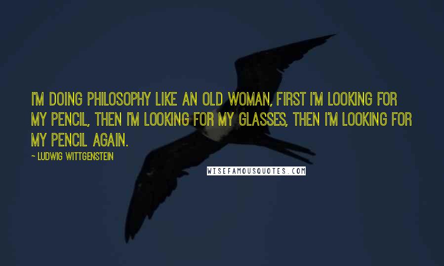 Ludwig Wittgenstein Quotes: I'm doing philosophy like an old woman, first I'm looking for my pencil, then I'm looking for my glasses, then I'm looking for my pencil again.