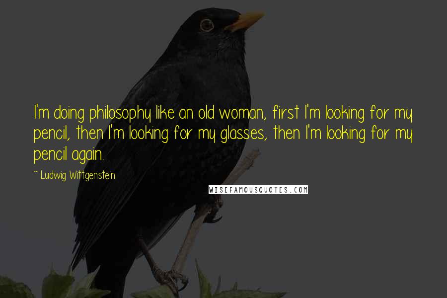 Ludwig Wittgenstein Quotes: I'm doing philosophy like an old woman, first I'm looking for my pencil, then I'm looking for my glasses, then I'm looking for my pencil again.