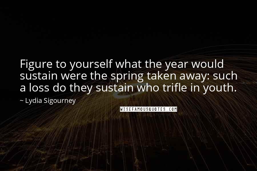 Lydia Sigourney Quotes: Figure to yourself what the year would sustain were the spring taken away: such a loss do they sustain who trifle in youth.