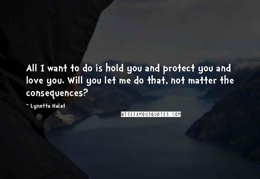 Lynetta Halat Quotes: All I want to do is hold you and protect you and love you. Will you let me do that, not matter the consequences?