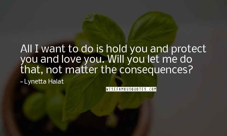 Lynetta Halat Quotes: All I want to do is hold you and protect you and love you. Will you let me do that, not matter the consequences?