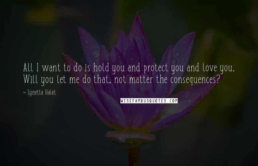 Lynetta Halat Quotes: All I want to do is hold you and protect you and love you. Will you let me do that, not matter the consequences?