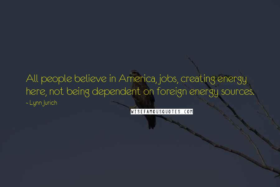 Lynn Jurich Quotes: All people believe in America, jobs, creating energy here, not being dependent on foreign energy sources.