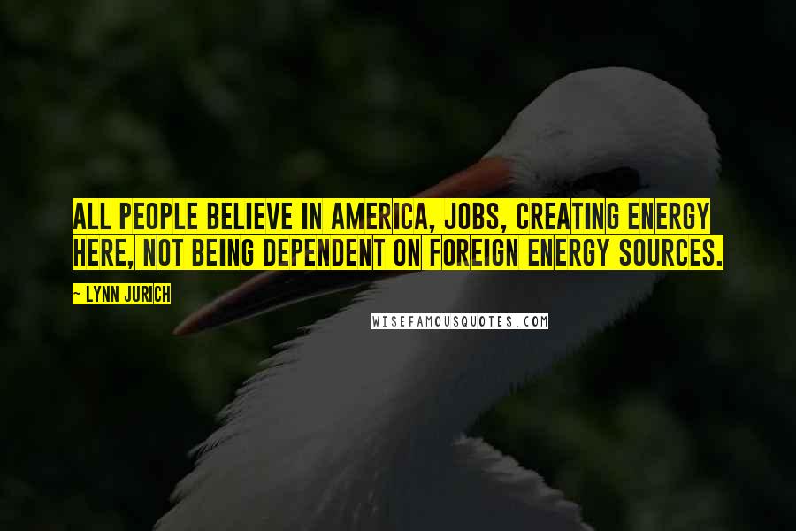 Lynn Jurich Quotes: All people believe in America, jobs, creating energy here, not being dependent on foreign energy sources.