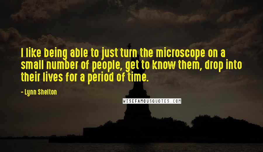 Lynn Shelton Quotes: I like being able to just turn the microscope on a small number of people, get to know them, drop into their lives for a period of time.