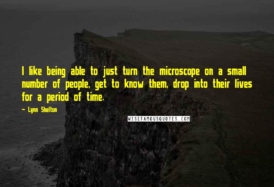 Lynn Shelton Quotes: I like being able to just turn the microscope on a small number of people, get to know them, drop into their lives for a period of time.