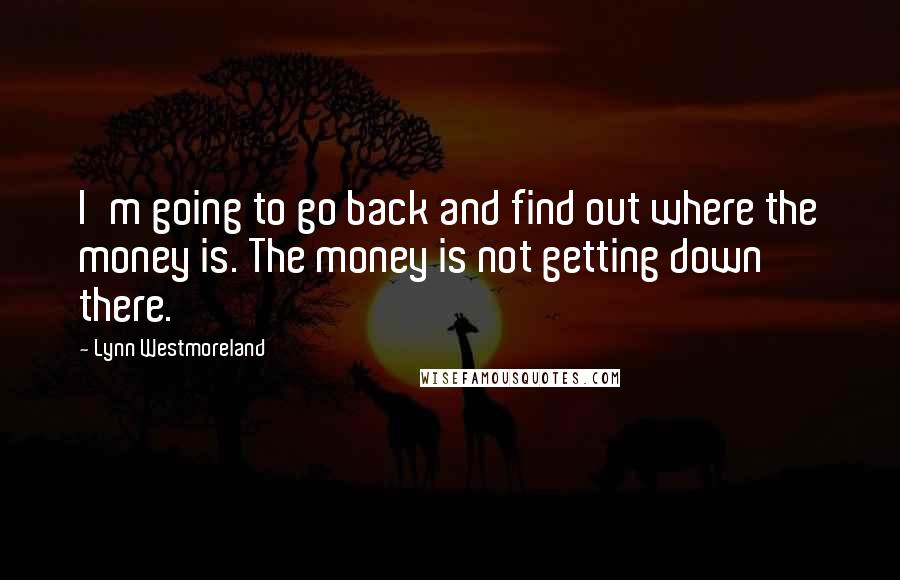 Lynn Westmoreland Quotes: I'm going to go back and find out where the money is. The money is not getting down there.