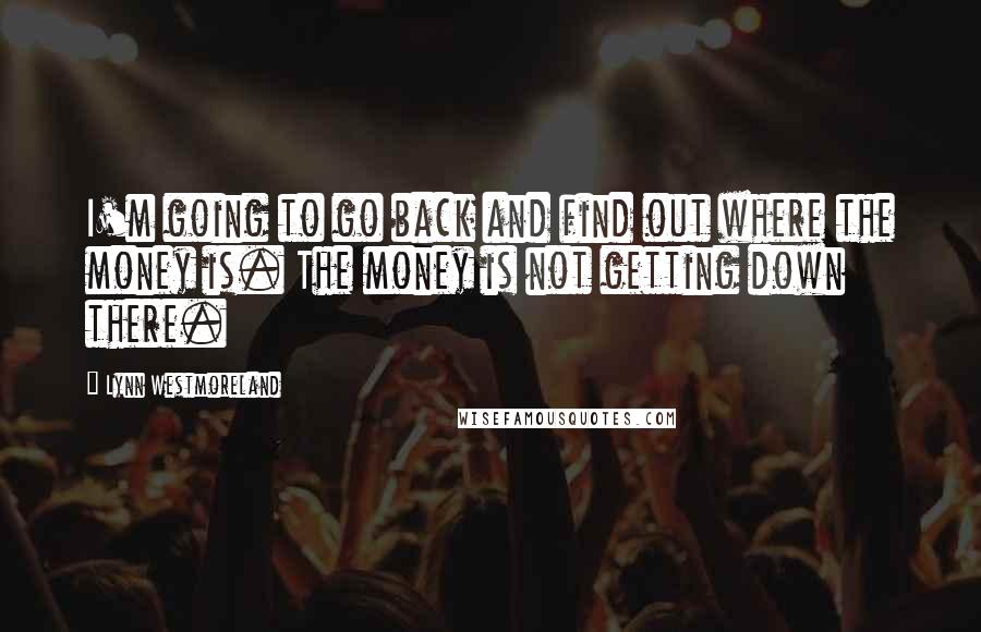 Lynn Westmoreland Quotes: I'm going to go back and find out where the money is. The money is not getting down there.