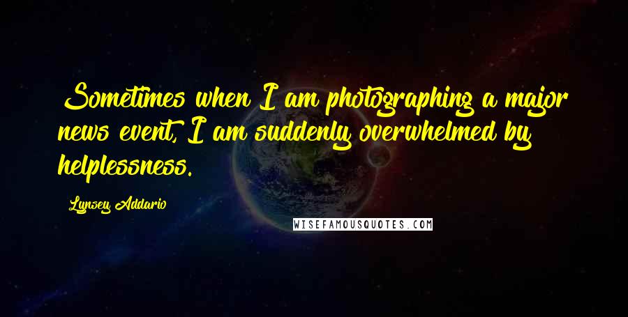 Lynsey Addario Quotes: Sometimes when I am photographing a major news event, I am suddenly overwhelmed by helplessness.