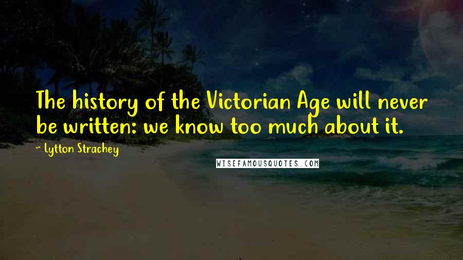 Lytton Strachey Quotes: The history of the Victorian Age will never be written: we know too much about it.