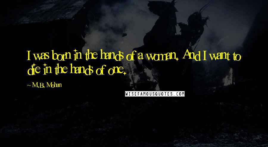 M.B. Mohan Quotes: I was born in the hands of a woman. And I want to die in the hands of one.