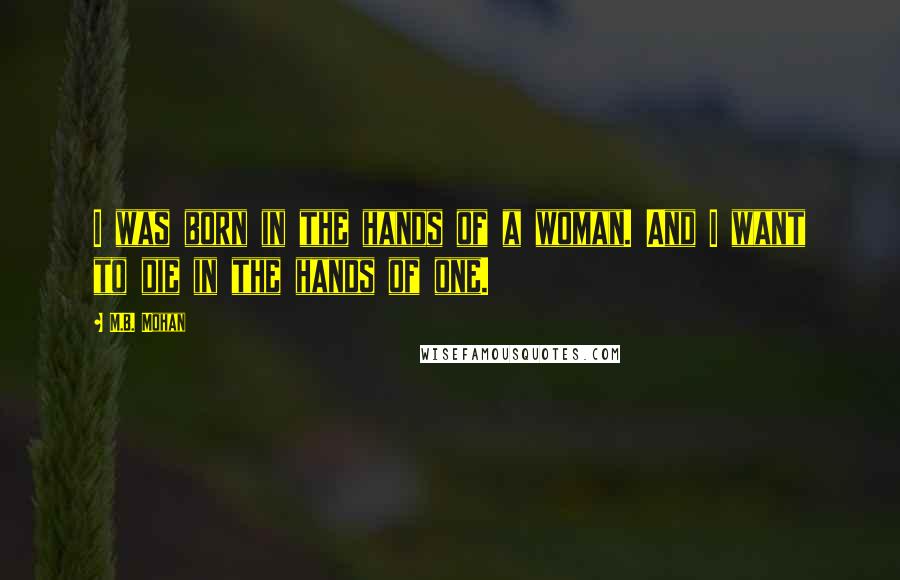 M.B. Mohan Quotes: I was born in the hands of a woman. And I want to die in the hands of one.