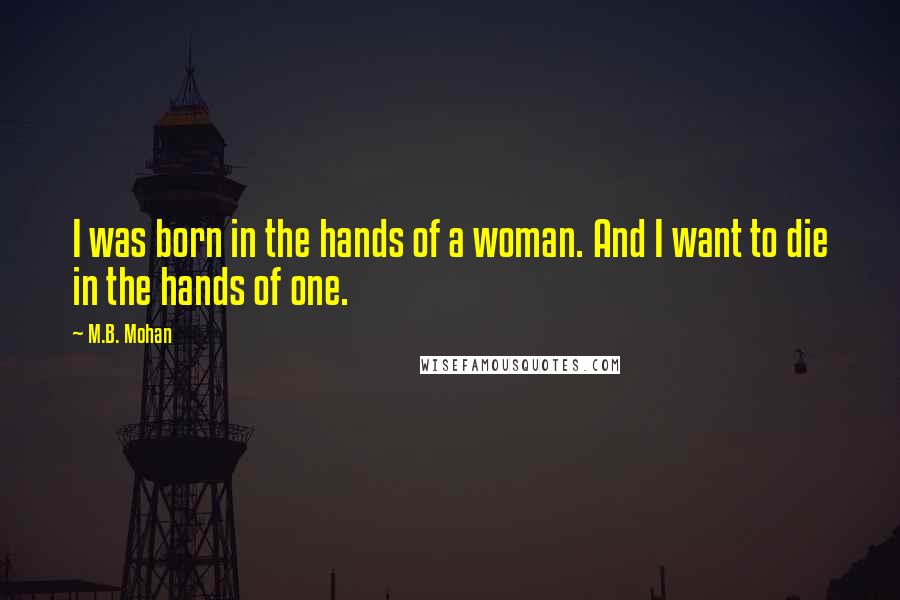 M.B. Mohan Quotes: I was born in the hands of a woman. And I want to die in the hands of one.