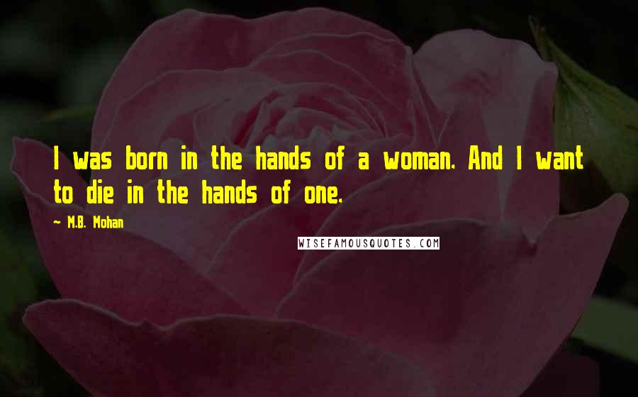 M.B. Mohan Quotes: I was born in the hands of a woman. And I want to die in the hands of one.