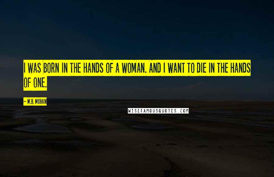 M.B. Mohan Quotes: I was born in the hands of a woman. And I want to die in the hands of one.