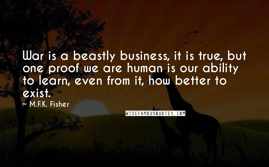 M.F.K. Fisher Quotes: War is a beastly business, it is true, but one proof we are human is our ability to learn, even from it, how better to exist.