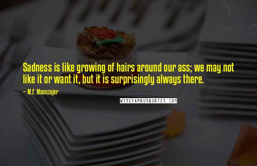 M.F. Moonzajer Quotes: Sadness is like growing of hairs around our ass; we may not like it or want it, but it is surprisingly always there.