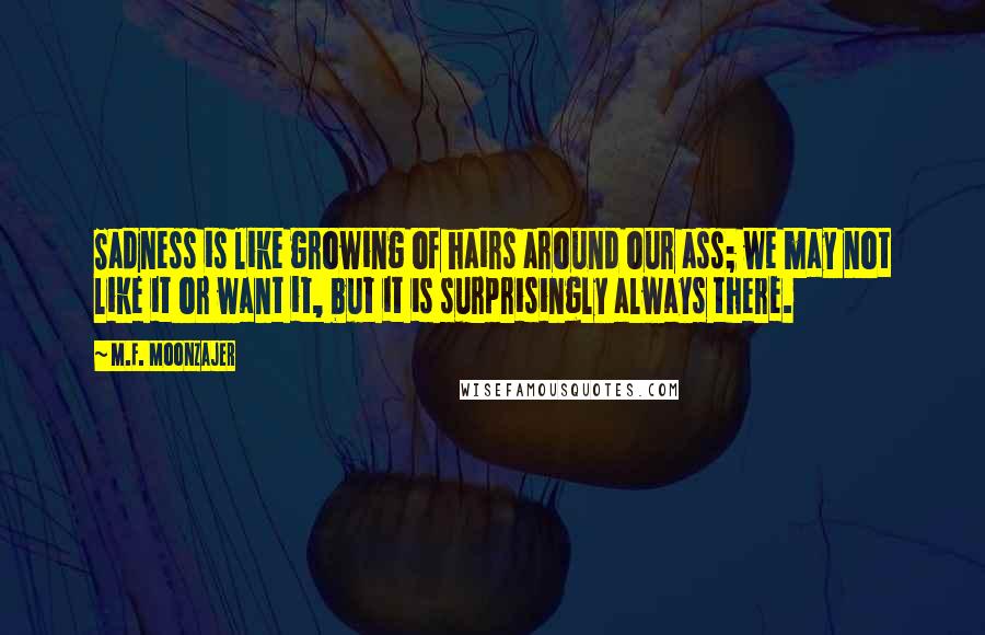 M.F. Moonzajer Quotes: Sadness is like growing of hairs around our ass; we may not like it or want it, but it is surprisingly always there.