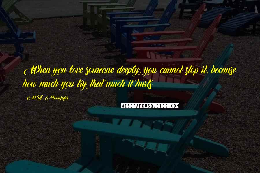 M.F. Moonzajer Quotes: When you love someone deeply, you cannot stop it, because how much you try that much it hurts