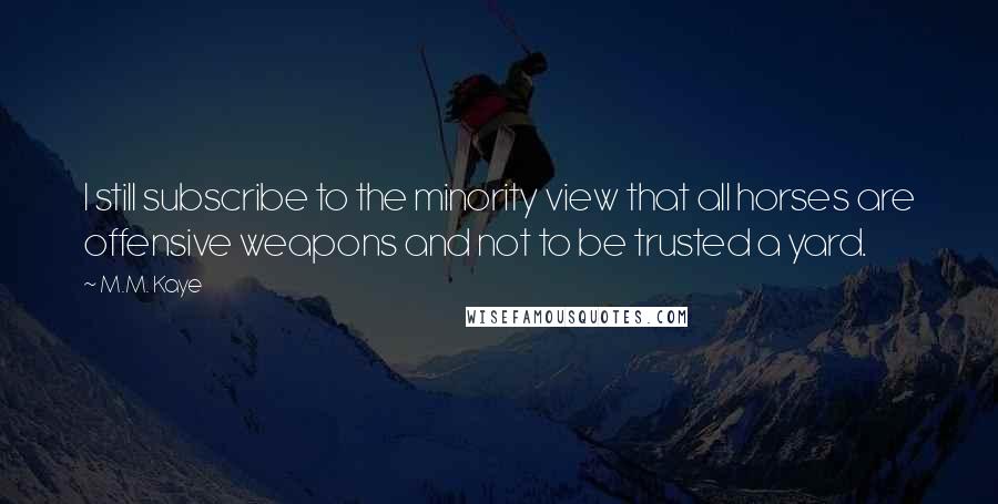 M.M. Kaye Quotes: I still subscribe to the minority view that all horses are offensive weapons and not to be trusted a yard.