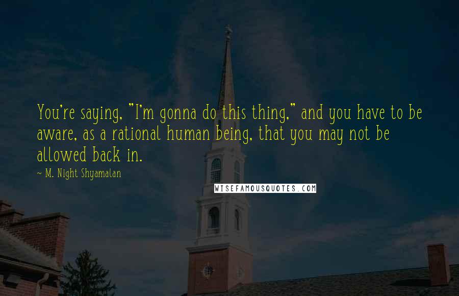 M. Night Shyamalan Quotes: You're saying, "I'm gonna do this thing," and you have to be aware, as a rational human being, that you may not be allowed back in.