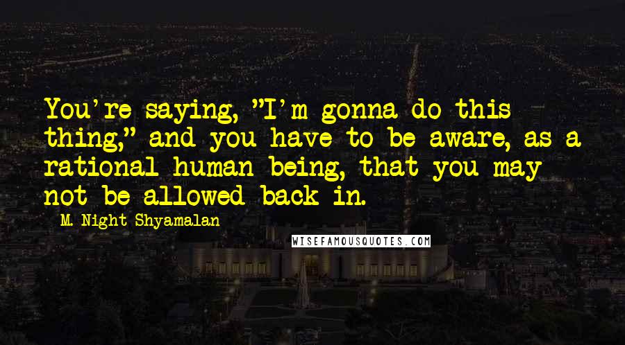 M. Night Shyamalan Quotes: You're saying, "I'm gonna do this thing," and you have to be aware, as a rational human being, that you may not be allowed back in.