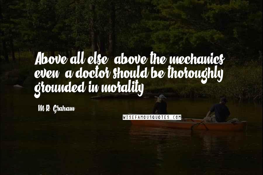 M.R. Graham Quotes: Above all else, above the mechanics, even, a doctor should be thoroughly grounded in morality.