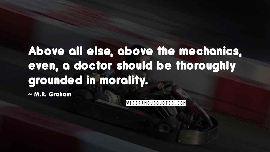 M.R. Graham Quotes: Above all else, above the mechanics, even, a doctor should be thoroughly grounded in morality.