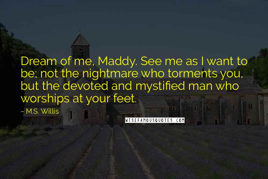 M.S. Willis Quotes: Dream of me, Maddy. See me as I want to be; not the nightmare who torments you, but the devoted and mystified man who worships at your feet.