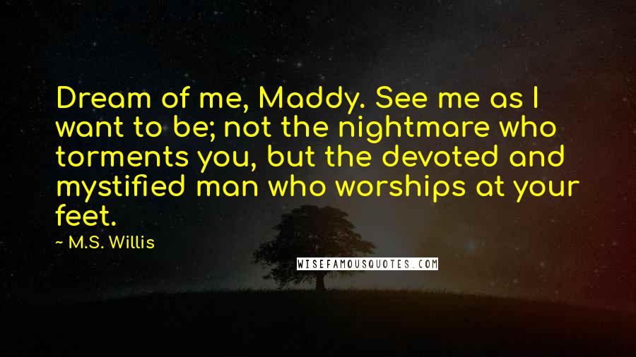 M.S. Willis Quotes: Dream of me, Maddy. See me as I want to be; not the nightmare who torments you, but the devoted and mystified man who worships at your feet.