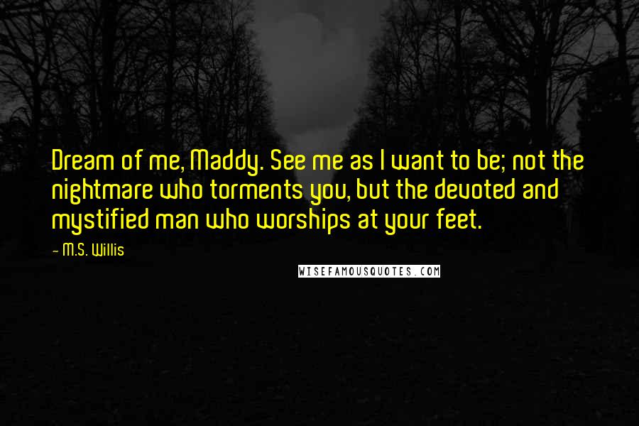 M.S. Willis Quotes: Dream of me, Maddy. See me as I want to be; not the nightmare who torments you, but the devoted and mystified man who worships at your feet.