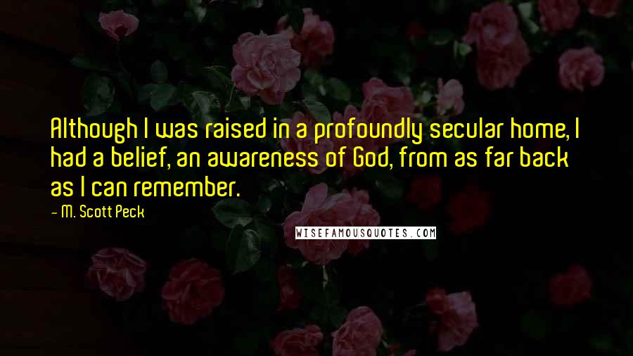 M. Scott Peck Quotes: Although I was raised in a profoundly secular home, I had a belief, an awareness of God, from as far back as I can remember.