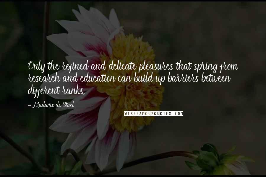 Madame De Stael Quotes: Only the refined and delicate pleasures that spring from research and education can build up barriers between different ranks.