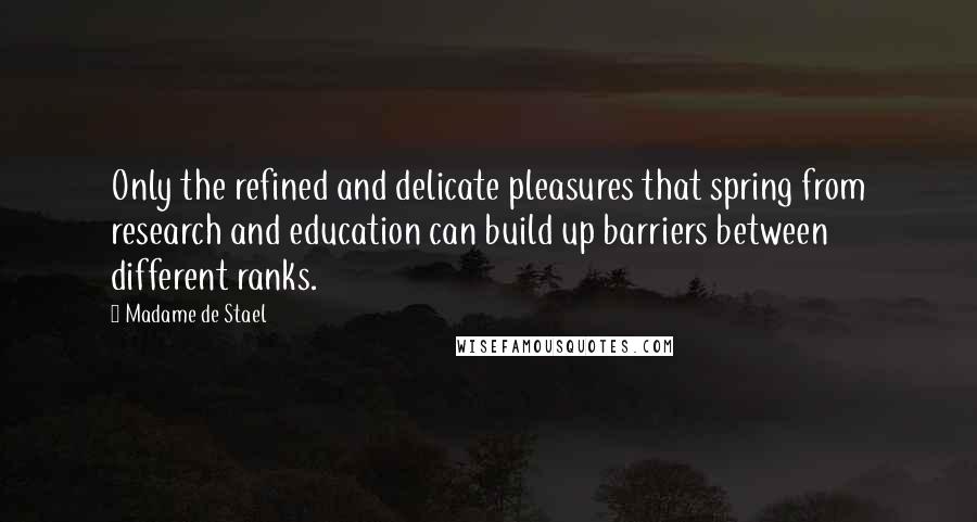 Madame De Stael Quotes: Only the refined and delicate pleasures that spring from research and education can build up barriers between different ranks.