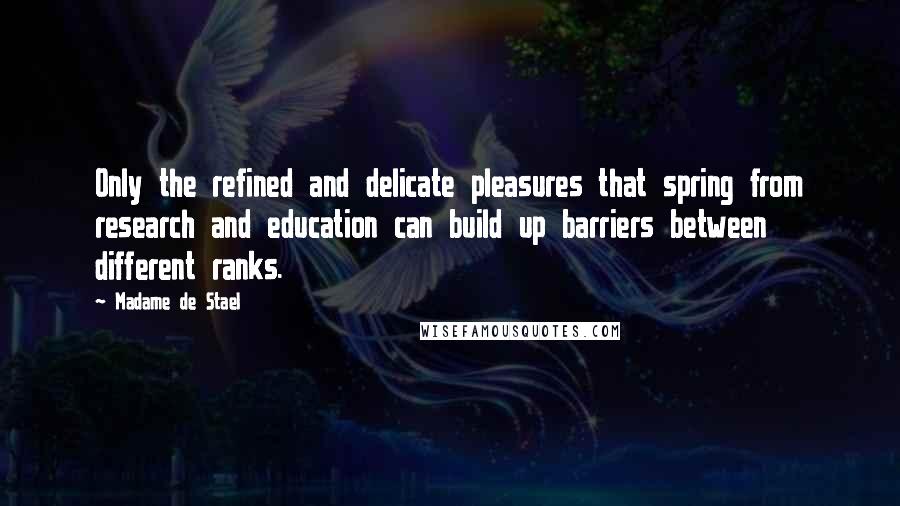 Madame De Stael Quotes: Only the refined and delicate pleasures that spring from research and education can build up barriers between different ranks.