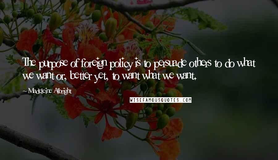 Madeleine Albright Quotes: The purpose of foreign policy is to persuade others to do what we want or, better yet, to want what we want.